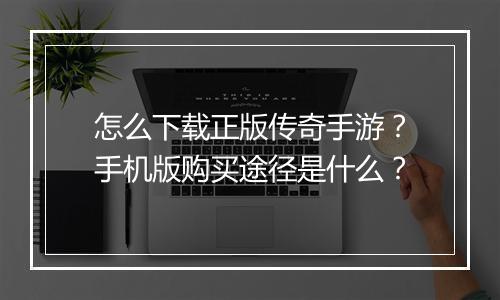 怎么下载正版传奇手游？手机版购买途径是什么？