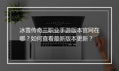 冰雪传奇三职业手游版本官网在哪？如何查看最新版本更新？