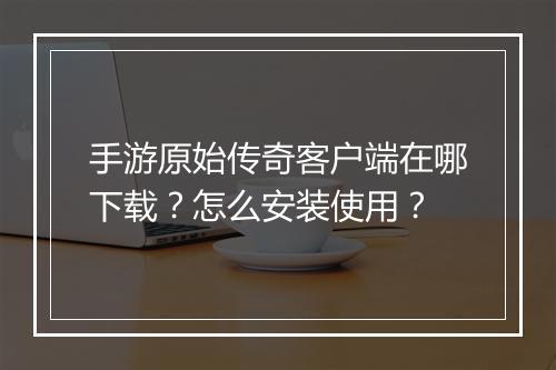 手游原始传奇客户端在哪下载？怎么安装使用？