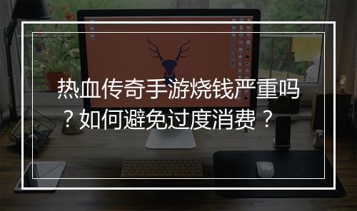 热血传奇手游烧钱严重吗？如何避免过度消费？