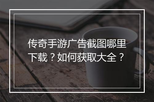 传奇手游广告截图哪里下载？如何获取大全？