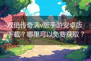 双倍传奇满v版手游安卓版下载？哪里可以免费获取？
