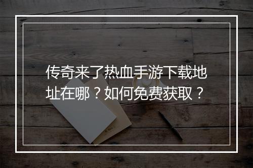 传奇来了热血手游下载地址在哪？如何免费获取？