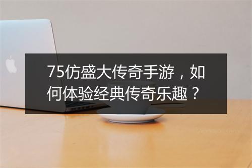 75仿盛大传奇手游，如何体验经典传奇乐趣？