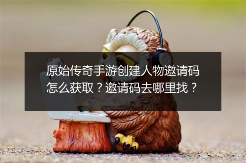 原始传奇手游创建人物邀请码怎么获取？邀请码去哪里找？