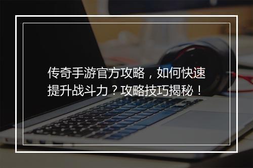传奇手游官方攻略，如何快速提升战斗力？攻略技巧揭秘！