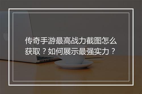 传奇手游最高战力截图怎么获取？如何展示最强实力？