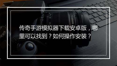 传奇手游模拟器下载安卓版，哪里可以找到？如何操作安装？
