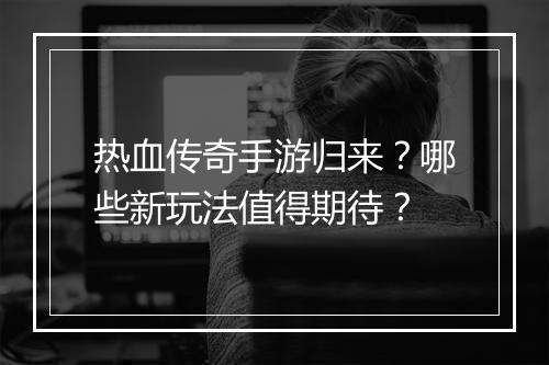 热血传奇手游归来？哪些新玩法值得期待？