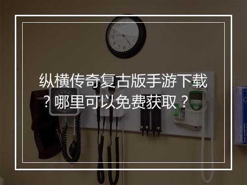 纵横传奇复古版手游下载？哪里可以免费获取？