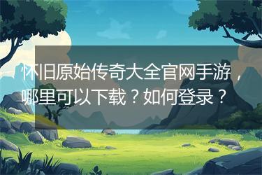 怀旧原始传奇大全官网手游，哪里可以下载？如何登录？