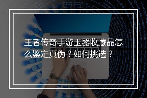 王者传奇手游玉器收藏品怎么鉴定真伪？如何挑选？