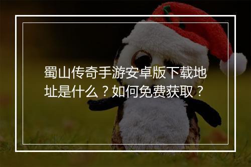 蜀山传奇手游安卓版下载地址是什么？如何免费获取？