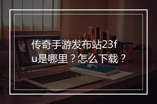 传奇手游发布站23fu是哪里？怎么下载？