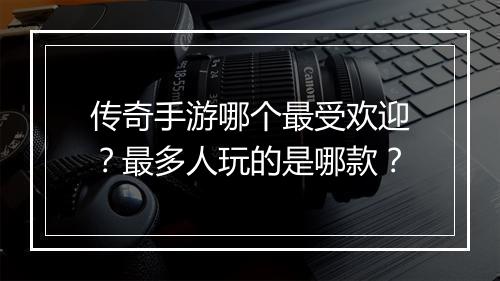 传奇手游哪个最受欢迎？最多人玩的是哪款？
