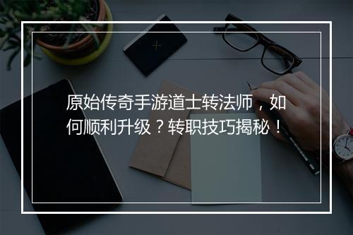 原始传奇手游道士转法师，如何顺利升级？转职技巧揭秘！