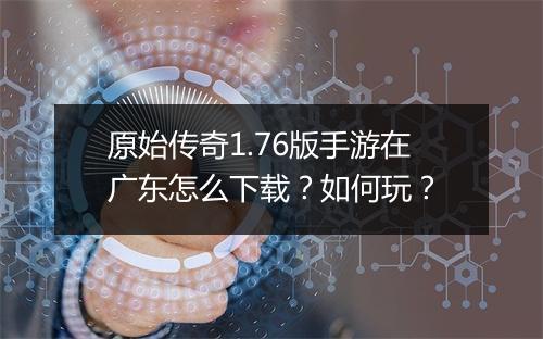 原始传奇1.76版手游在广东怎么下载？如何玩？