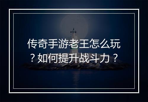 传奇手游老王怎么玩？如何提升战斗力？