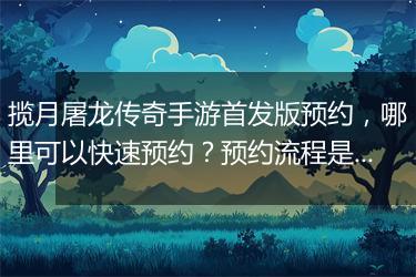 揽月屠龙传奇手游首发版预约，哪里可以快速预约？预约流程是怎样的？