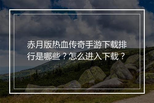 赤月版热血传奇手游下载排行是哪些？怎么进入下载？