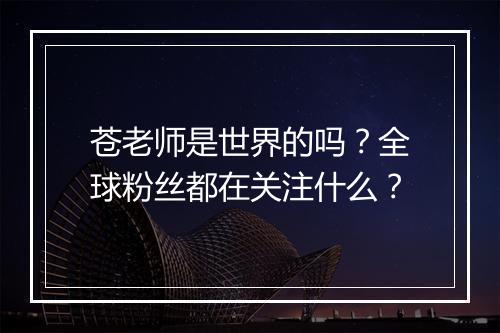 苍老师是世界的吗？全球粉丝都在关注什么？