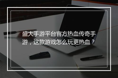盛大手游平台官方热血传奇手游，这款游戏怎么玩更热血？