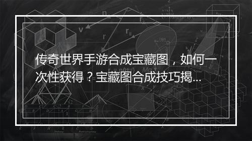 传奇世界手游合成宝藏图，如何一次性获得？宝藏图合成技巧揭秘