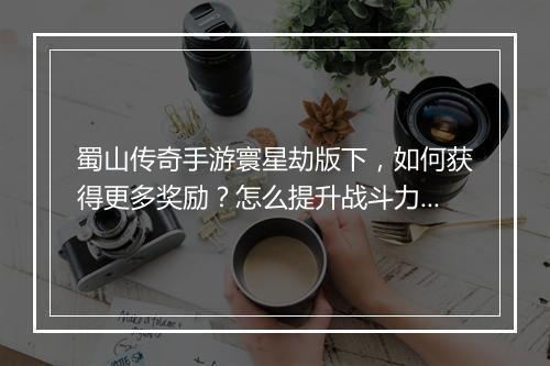 蜀山传奇手游寰星劫版下，如何获得更多奖励？怎么提升战斗力？