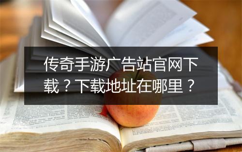 传奇手游广告站官网下载？下载地址在哪里？