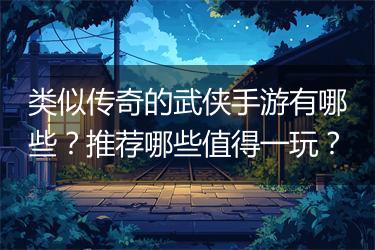 类似传奇的武侠手游有哪些？推荐哪些值得一玩？