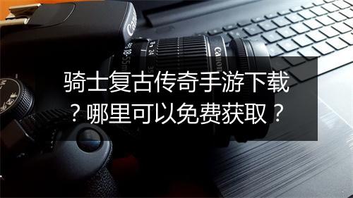 骑士复古传奇手游下载？哪里可以免费获取？