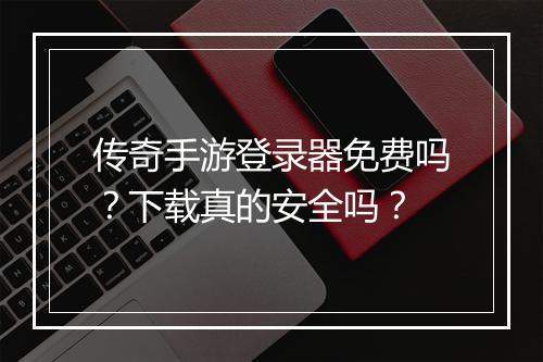 传奇手游登录器免费吗？下载真的安全吗？