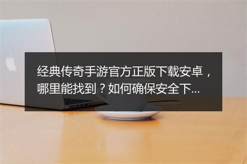 经典传奇手游官方正版下载安卓，哪里能找到？如何确保安全下载？