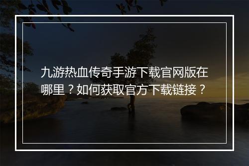 九游热血传奇手游下载官网版在哪里？如何获取官方下载链接？