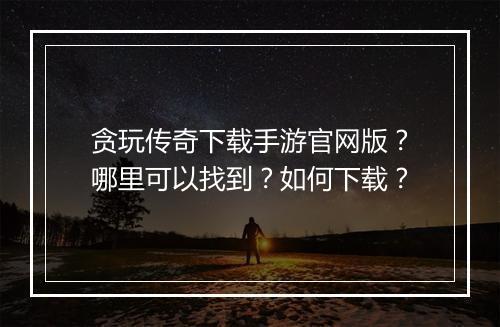 贪玩传奇下载手游官网版？哪里可以找到？如何下载？
