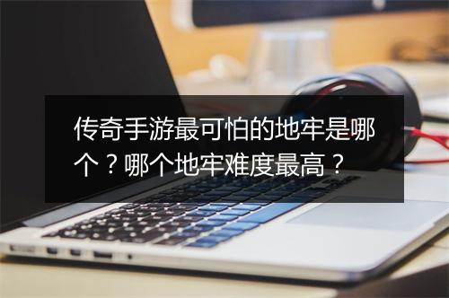 传奇手游最可怕的地牢是哪个？哪个地牢难度最高？