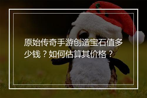 原始传奇手游创造宝石值多少钱？如何估算其价格？