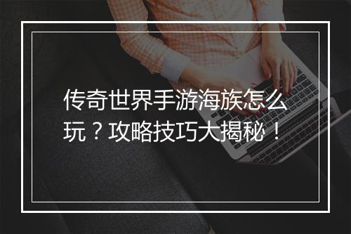 传奇世界手游海族怎么玩？攻略技巧大揭秘！