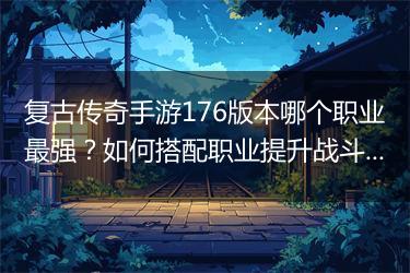 复古传奇手游176版本哪个职业最强？如何搭配职业提升战斗力？