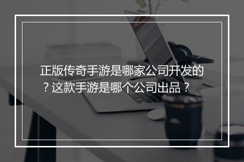 正版传奇手游是哪家公司开发的？这款手游是哪个公司出品？