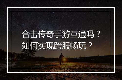 合击传奇手游互通吗？如何实现跨服畅玩？