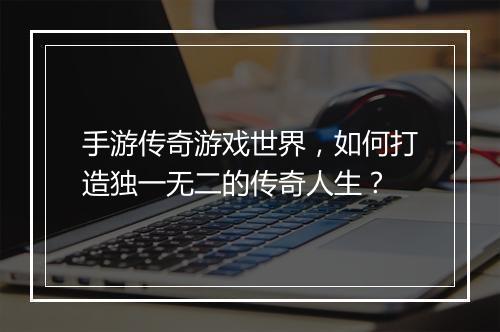 手游传奇游戏世界，如何打造独一无二的传奇人生？