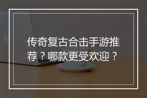 传奇复古合击手游推荐？哪款更受欢迎？