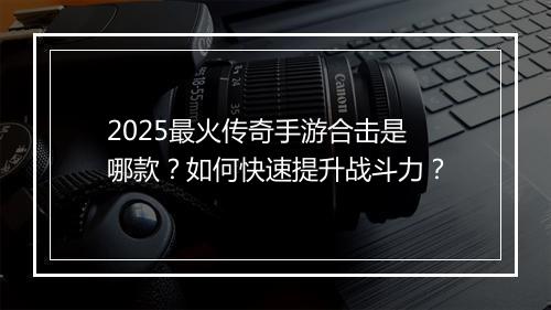 2025最火传奇手游合击是哪款？如何快速提升战斗力？