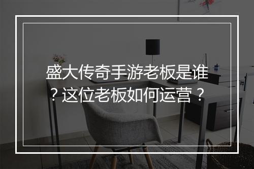 盛大传奇手游老板是谁？这位老板如何运营？