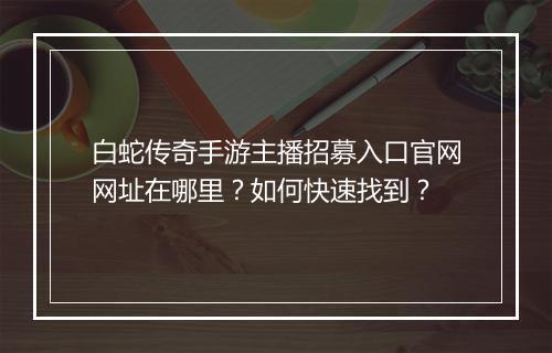 白蛇传奇手游主播招募入口官网网址在哪里？如何快速找到？