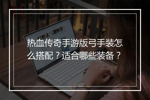 热血传奇手游版弓手装怎么搭配？适合哪些装备？