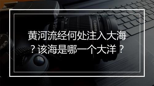 黄河流经何处注入大海？该海是哪一个大洋？