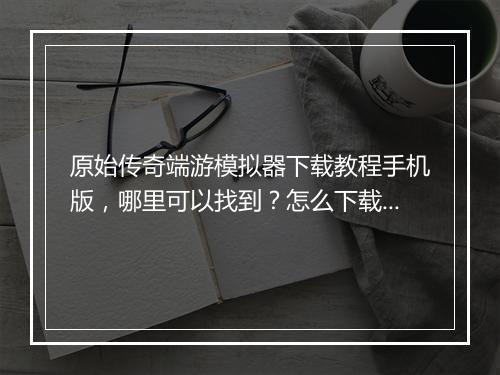 原始传奇端游模拟器下载教程手机版，哪里可以找到？怎么下载？