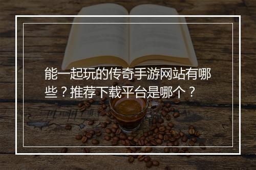能一起玩的传奇手游网站有哪些？推荐下载平台是哪个？